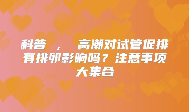 科普 ， 高潮对试管促排有排卵影响吗？注意事项大集合