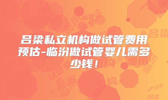 吕梁私立机构做试管费用预估-临汾做试管婴儿需多少钱!