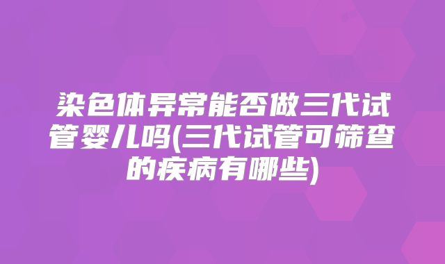 染色体异常能否做三代试管婴儿吗(三代试管可筛查的疾病有哪些)