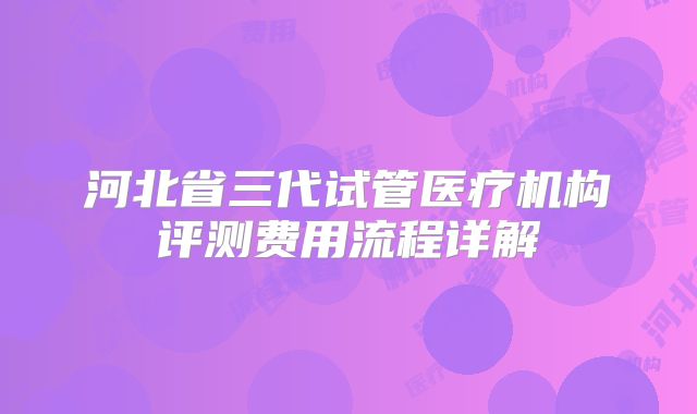 河北省三代试管医疗机构评测费用流程详解