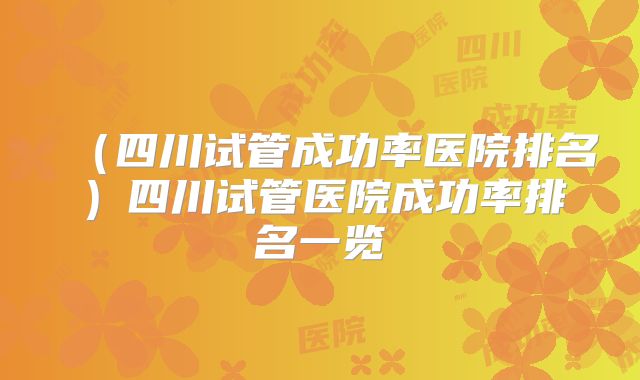 （四川试管成功率医院排名）四川试管医院成功率排名一览