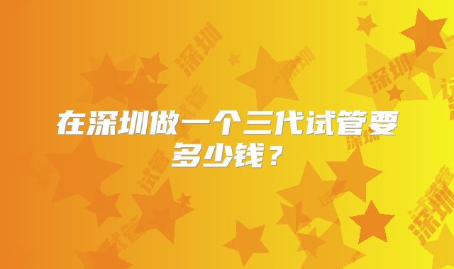 在深圳做一个三代试管要多少钱?