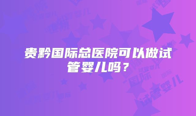 贵黔国际总医院可以做试管婴儿吗？
