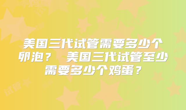 美国三代试管需要多少个卵泡？ 美国三代试管至少需要多少个鸡蛋？
