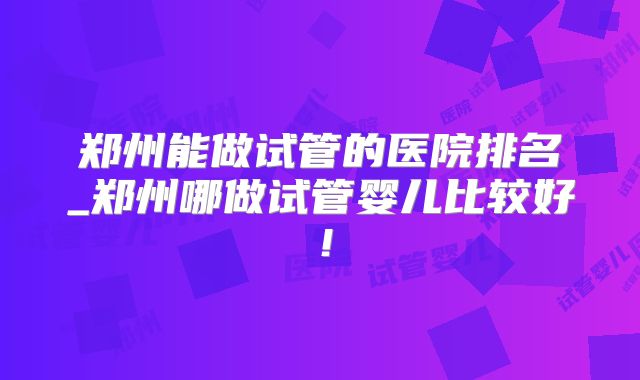 郑州能做试管的医院排名_郑州哪做试管婴儿比较好!