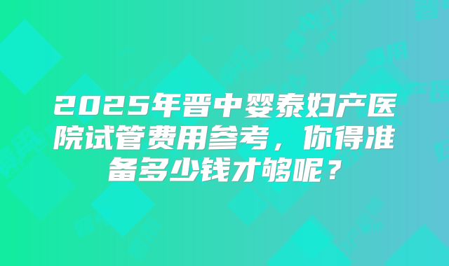 2025年晋中婴泰妇产医院试管费用参考,你得准备多少钱才够呢?