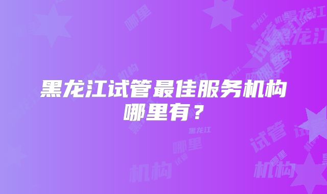 黑龙江试管最佳服务机构哪里有?