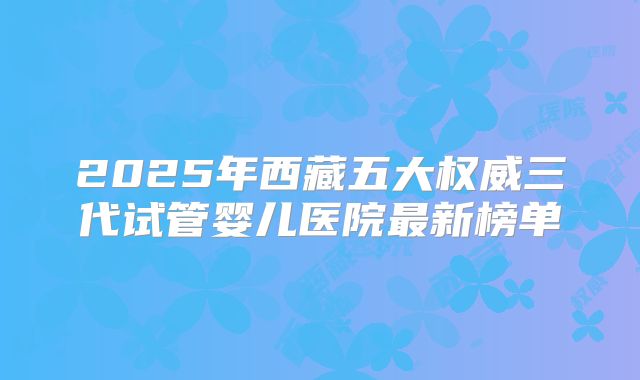 2025年西藏五大权威三代试管婴儿医院最新榜单