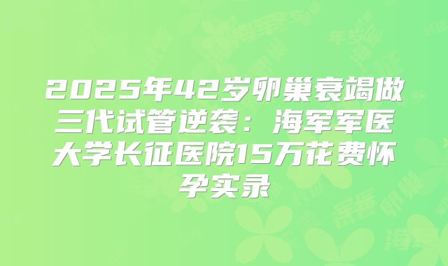 2025年42岁卵巢衰竭做三代试管逆袭:海军军医大学长征医院15万花费怀孕实录