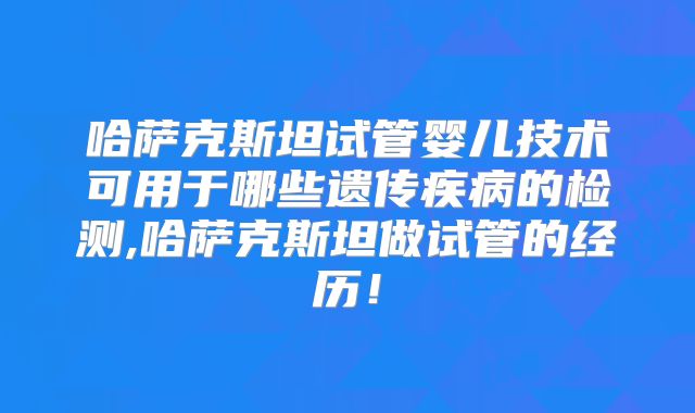 哈萨克斯坦试管婴儿技术可用于哪些遗传疾病的检测,哈萨克斯坦做试管的经历!