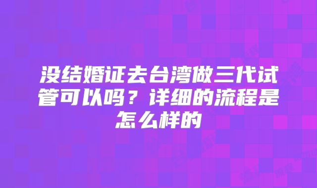 没结婚证去台湾做三代试管可以吗?详细的流程是怎么样的