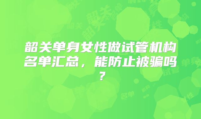 韶关单身女性做试管机构名单汇总,能防止被骗吗?