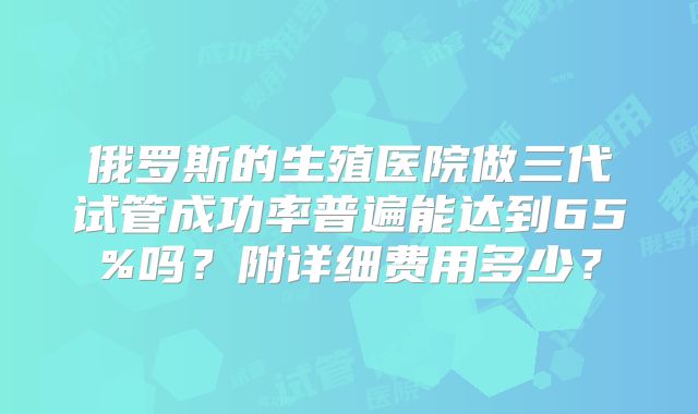 俄罗斯的生殖医院做三代试管成功率普遍能达到65%吗？附详细费用多少？