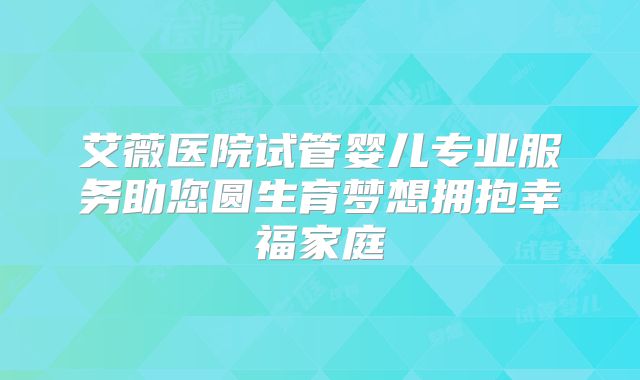 艾薇医院试管婴儿专业服务助您圆生育梦想拥抱幸福家庭