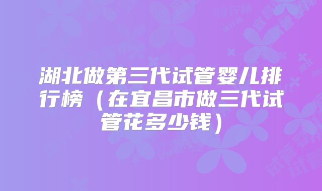 湖北做第三代试管婴儿排行榜（在宜昌市做三代试管花多少钱）