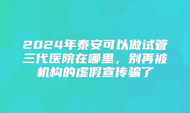 2024年泰安可以做试管三代医院在哪里,别再被机构的虚假宣传骗了