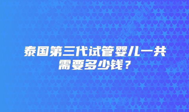 泰国第三代试管婴儿一共需要多少钱?