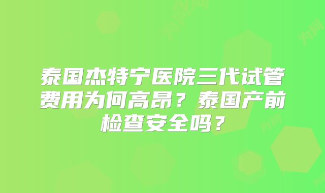 泰国杰特宁医院三代试管费用为何高昂?泰国产前检查安全吗?