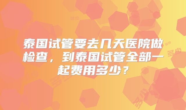 泰国试管要去几天医院做检查,到泰国试管全部一起费用多少?