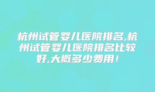 杭州试管婴儿医院排名,杭州试管婴儿医院排名比较好,大概多少费用!