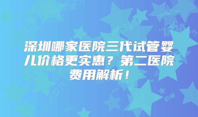 深圳哪家医院三代试管婴儿价格更实惠?第二医院费用解析!