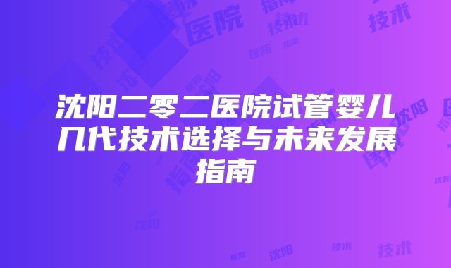 沈阳二零二医院试管婴儿几代技术选择与未来发展指南