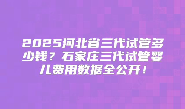 2025河北省三代试管多少钱?石家庄三代试管婴儿费用数据全公开!