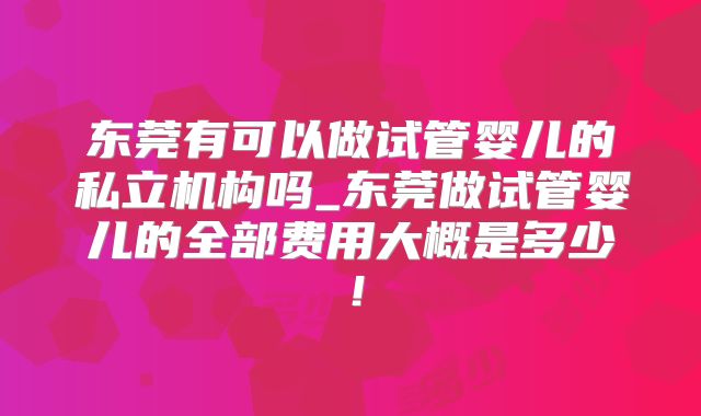 东莞有可以做试管婴儿的私立机构吗_东莞做试管婴儿的全部费用大概是多少!