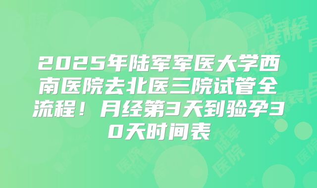 2025年陆军军医大学西南医院去北医三院试管全流程!月经第3天到验孕30天时间表