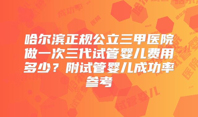 哈尔滨正规公立三甲医院做一次三代试管婴儿费用多少?附试管婴儿成功率参考