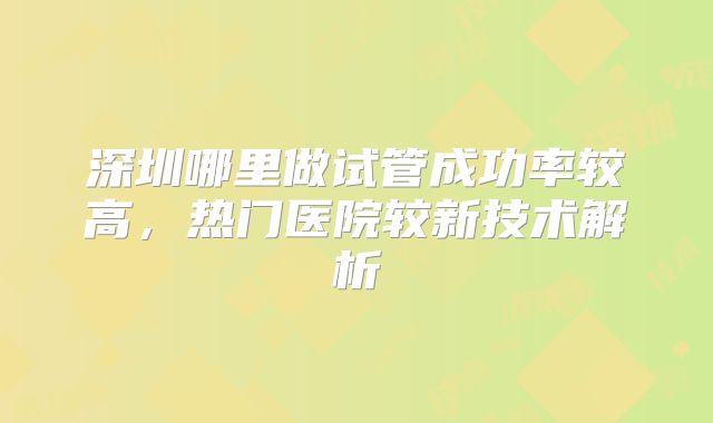 深圳哪里做试管成功率较高，热门医院较新技术解析