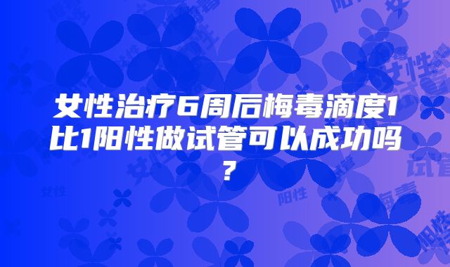 女性治疗6周后梅毒滴度1比1阳性做试管可以成功吗？