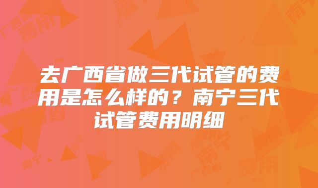 去广西省做三代试管的费用是怎么样的?南宁三代试管费用明细