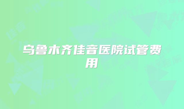 乌鲁木齐佳音医院试管费用