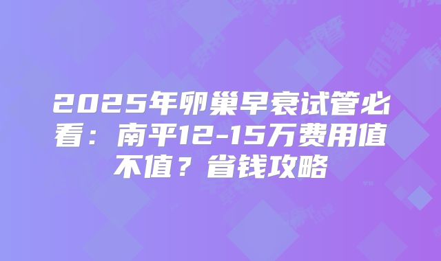 2025年卵巢早衰试管必看:南平12-15万费用值不值?省钱攻略