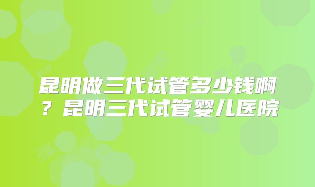 昆明做三代试管多少钱啊？昆明三代试管婴儿医院