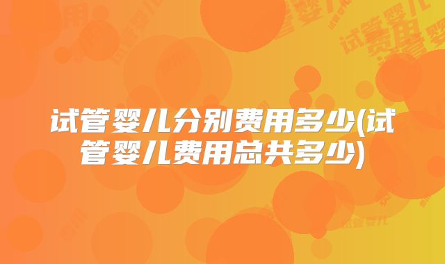 试管婴儿分别费用多少(试管婴儿费用总共多少)