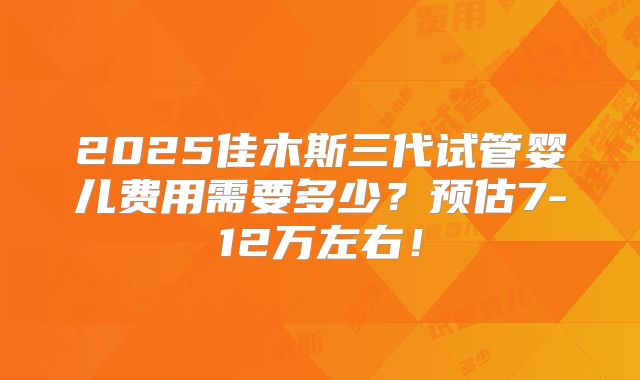 2025佳木斯三代试管婴儿费用需要多少？预估7-12万左右！