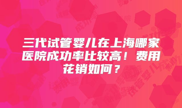 三代试管婴儿在上海哪家医院成功率比较高！费用花销如何？