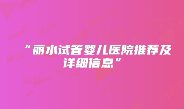 “丽水试管婴儿医院推荐及详细信息”