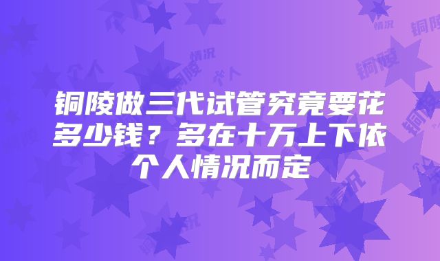 铜陵做三代试管究竟要花多少钱?多在十万上下依个人情况而定