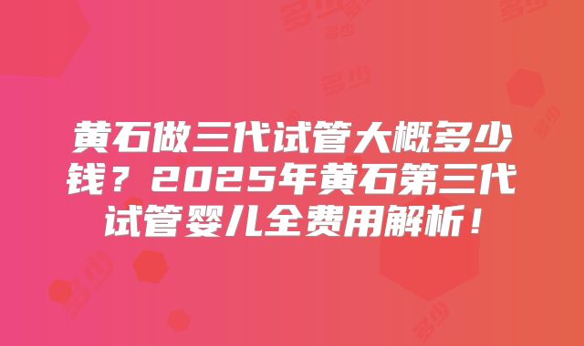 黄石做三代试管大概多少钱?2025年黄石第三代试管婴儿全费用解析!