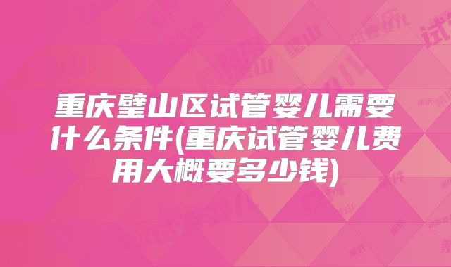 重庆璧山区试管婴儿需要什么条件(重庆试管婴儿费用大概要多少钱)