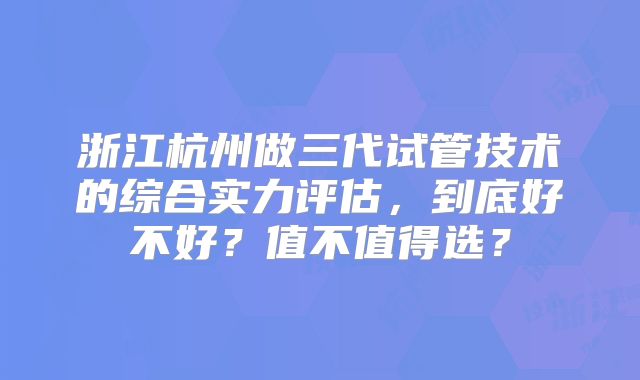 浙江杭州做三代试管技术的综合实力评估,到底好不好?值不值得选?