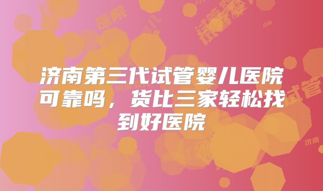 济南第三代试管婴儿医院可靠吗,货比三家轻松找到好医院