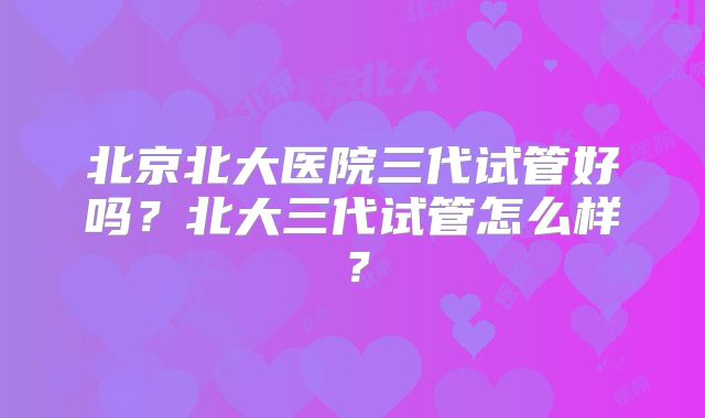 北京北大医院三代试管好吗?北大三代试管怎么样?