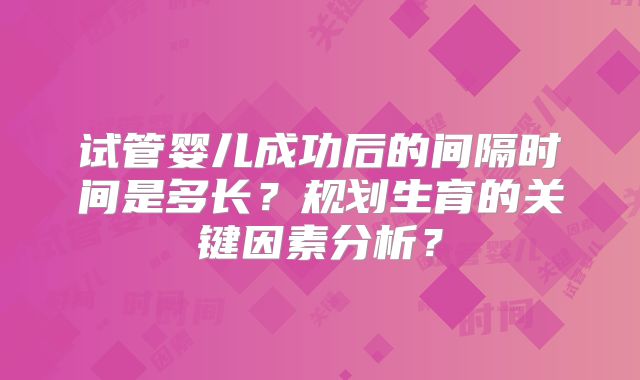 试管婴儿成功后的间隔时间是多长?规划生育的关键因素分析?