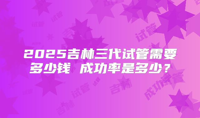 2025吉林三代试管需要多少钱 成功率是多少？