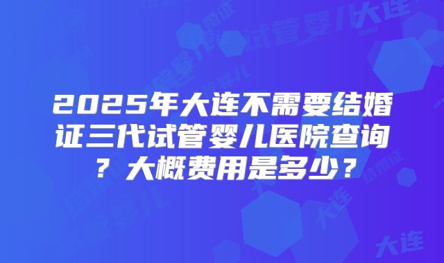 2025年大连不需要结婚证三代试管婴儿医院查询?大概费用是多少?
