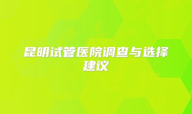 昆明试管医院调查与选择建议